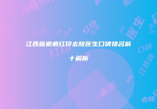 江西省疤痕红印去除医生口碑排名前十解析