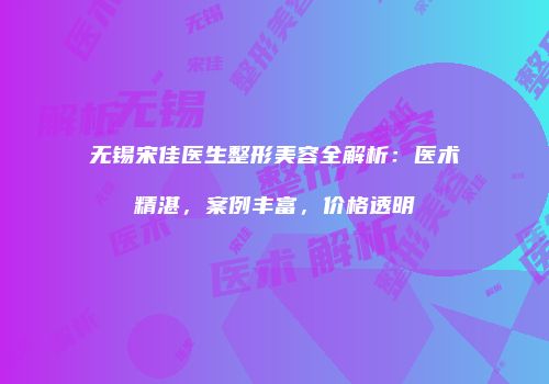 无锡宋佳医生整形美容全解析：医术精湛，案例丰富，价格透明