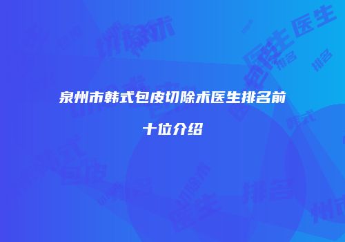泉州市韩式包皮切除术医生排名前十位介绍