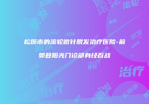 松原市的滚轮微针脱发治疗医院-前郭县阳光门诊部身经百战