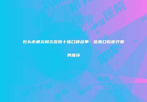 包头市根尖周炎医院十强口碑名单：优质口腔医疗服务推荐