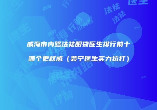 威海市内路法祛眼袋医生排行前十哪个更权威（裴宁医生实力抗打）