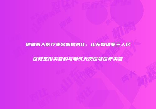 聊城两大医疗美容机构对比：山东聊城第三人民医院整形美容科与聊城天使医联医疗美容