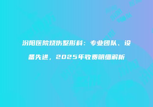 汾阳医院烧伤整形科：专业团队、设备先进，2025年收费明细解析