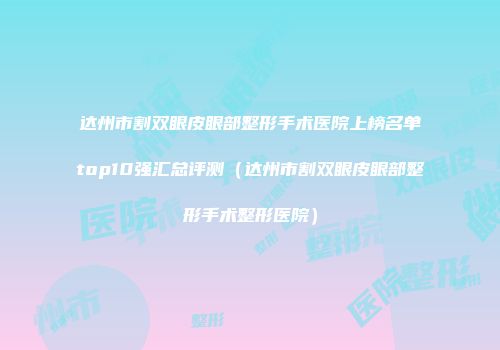 达州市割双眼皮眼部整形手术医院上榜名单top10强汇总评测（达州市割双眼皮眼部整形手术整形医院）