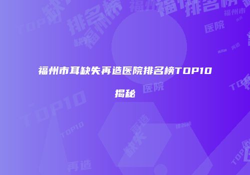 福州市耳缺失再造医院排名榜TOP10揭秘