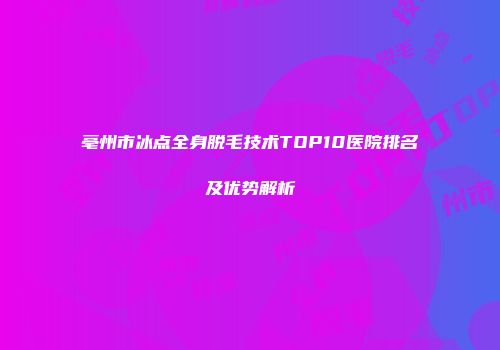 亳州市冰点全身脱毛技术TOP10医院排名及优势解析