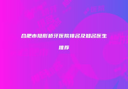 合肥市隐形矫牙医院排名及知名医生推荐