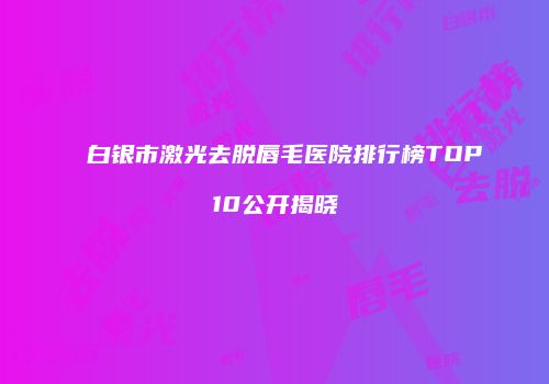 白银市激光去脱唇毛医院排行榜TOP10公开揭晓