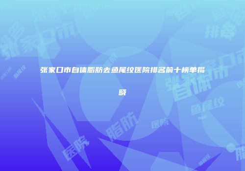 张家口市自体脂肪去鱼尾纹医院排名前十榜单揭晓