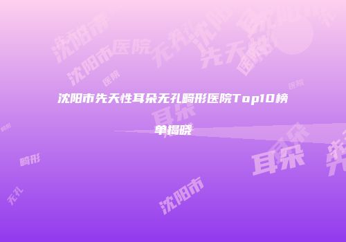 沈阳市先天性耳朵无孔畸形医院Top10榜单揭晓