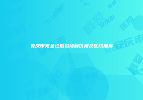 安庆市完全性唇裂修复价格及医院推荐