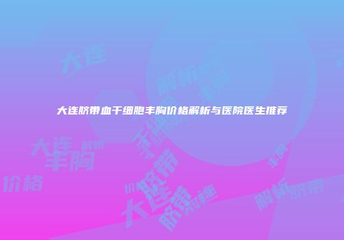 大连脐带血干细胞丰胸价格解析与医院医生推荐