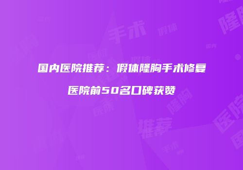 国内医院推荐：假体隆胸手术修复医院前50名口碑获赞