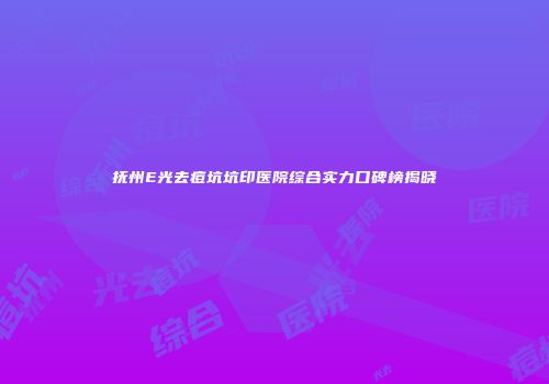 抚州E光去痘坑坑印医院综合实力口碑榜揭晓