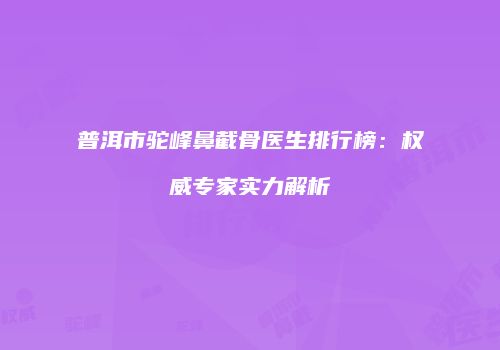 普洱市驼峰鼻截骨医生排行榜：权威专家实力解析