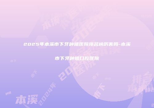 2025年本溪市下牙种植医院排名榜厉害吗-本溪市下牙种植口腔医院