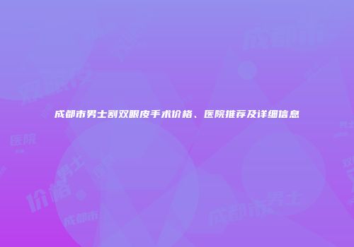 成都市男士割双眼皮手术价格、医院推荐及详细信息