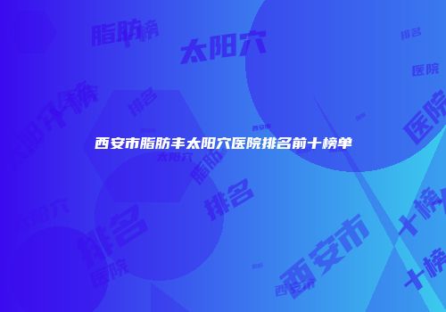 西安市脂肪丰太阳穴医院排名前十榜单