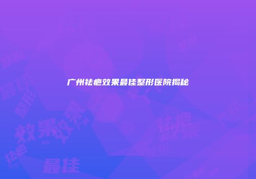 广州祛疤效果最佳整形医院揭秘