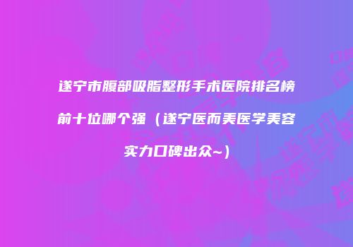 遂宁市腹部吸脂整形手术医院排名榜前十位哪个强（遂宁医而美医学美容实力口碑出众~）
