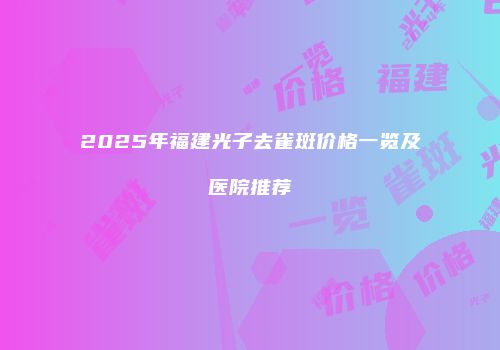 2025年福建光子去雀斑价格一览及医院推荐