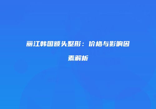丽江韩国额头整形：价格与影响因素解析