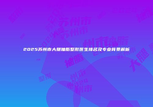 2025苏州市大腿抽脂整形医生排名及专业背景解析