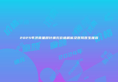 2025年济南童颜针填充价格解析及医院医生推荐