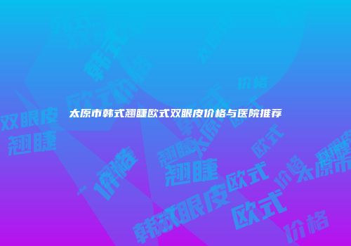 太原市韩式翘睫欧式双眼皮价格与医院推荐