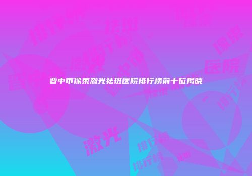 晋中市像束激光祛斑医院排行榜前十位揭晓