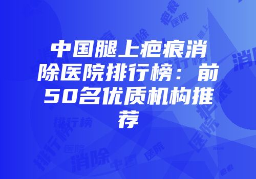 中国腿上疤痕消除医院排行榜：前50名优质机构推荐