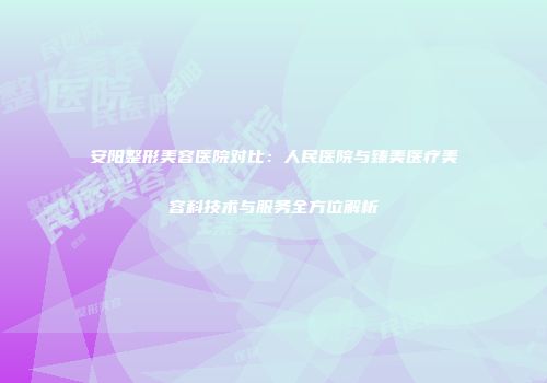 安阳整形美容医院对比：人民医院与臻美医疗美容科技术与服务全方位解析