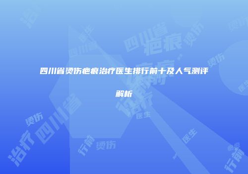 四川省烫伤疤痕治疗医生排行前十及人气测评解析