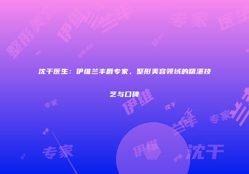沈干医生：伊维兰丰唇专家，整形美容领域的精湛技艺与口碑