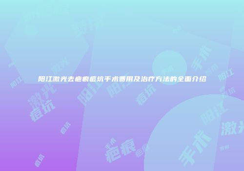 阳江激光去疤痕痘坑手术费用及治疗方法的全面介绍
