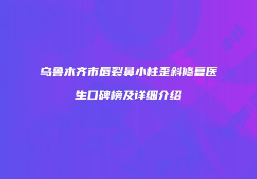 乌鲁木齐市唇裂鼻小柱歪斜修复医生口碑榜及详细介绍