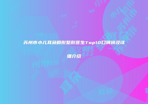 苏州市小儿耳朵畸形整形医生Top10口碑榜及详细介绍