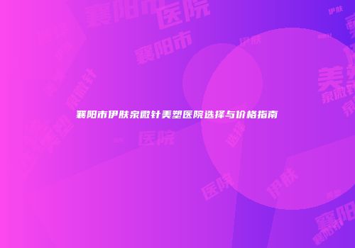 襄阳市伊肤泉微针美塑医院选择与价格指南