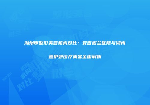 湖州市整形美容机构对比：安吉树兰医院与湖州鑫伊妍医疗美容全面解析