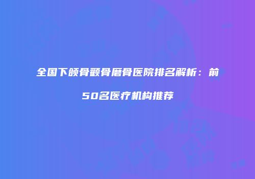 全国下颌骨颧骨磨骨医院排名解析：前50名医疗机构推荐