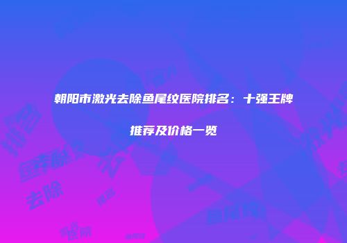 朝阳市激光去除鱼尾纹医院排名：十强王牌推荐及价格一览