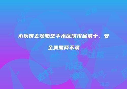 本溪市去颊脂垫手术医院排名前十，安全美丽两不误