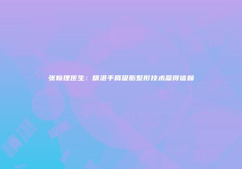 张翰理医生：精湛手臂吸脂整形技术赢得信赖