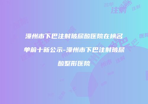 漳州市下巴注射玻尿酸医院在榜名单前十新公示-漳州市下巴注射玻尿酸整形医院