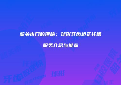 韶关市口腔医院：球形牙齿矫正托槽服务介绍与推荐