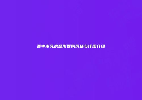 晋中市乳房整形医院价格与详细介绍