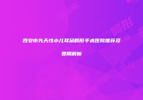 西安市先天性小儿耳朵畸形手术医院推荐及费用解析