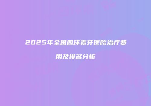 2025年全国四环素牙医院治疗费用及排名分析