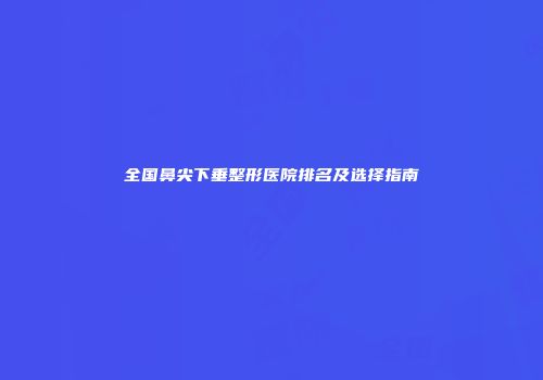 全国鼻尖下垂整形医院排名及选择指南